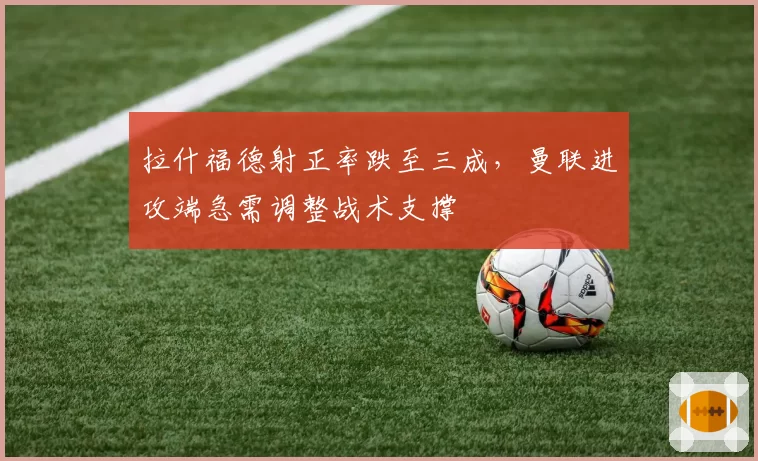 拉什福德射正率跌至三成，曼联进攻端急需调整战术支撑