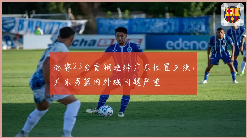 赵睿23分首钢逆转广东位置互换，广东男篮内外线问题严重