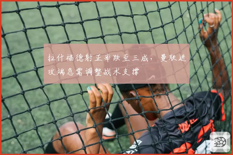 拉什福德射正率跌至三成，曼联进攻端急需调整战术支撑