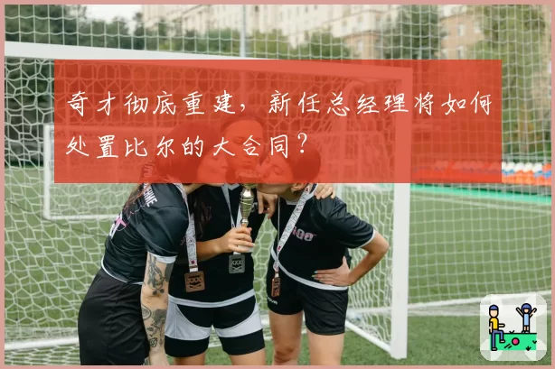 奇才彻底重建,新任总经理将如何处置比尔的大合同?