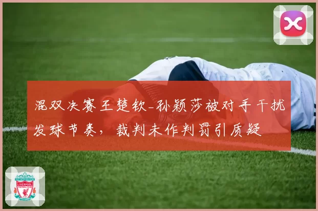 混双决赛王楚钦_孙颖莎被对手干扰发球节奏，裁判未作判罚引质疑