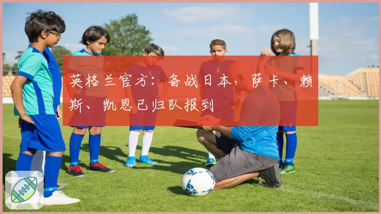 英格兰官方：备战日本，萨卡、赖斯、凯恩已归队报到