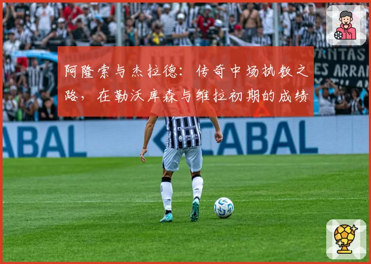 阿隆索与杰拉德：传奇中场执教之路，在勒沃库森与维拉初期的成绩与风格对比