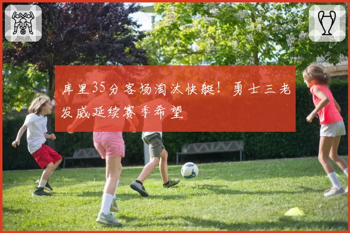 库里35分客场淘汰快艇！勇士三老发威延续赛季希望