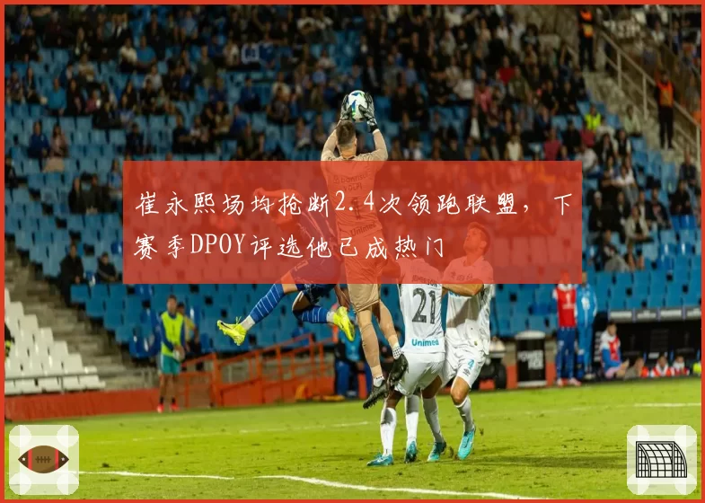 崔永熙场均抢断2.4次领跑联盟，下赛季DPOY评选他已成热门