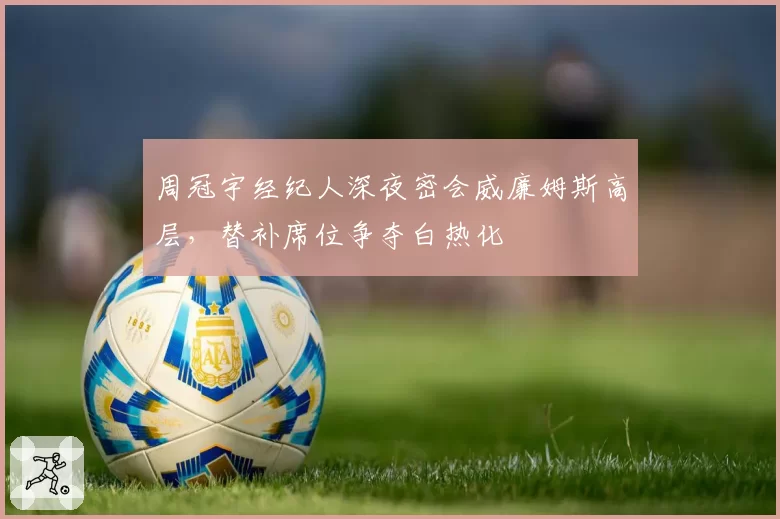 周冠宇经纪人深夜密会威廉姆斯高层，替补席位争夺白热化