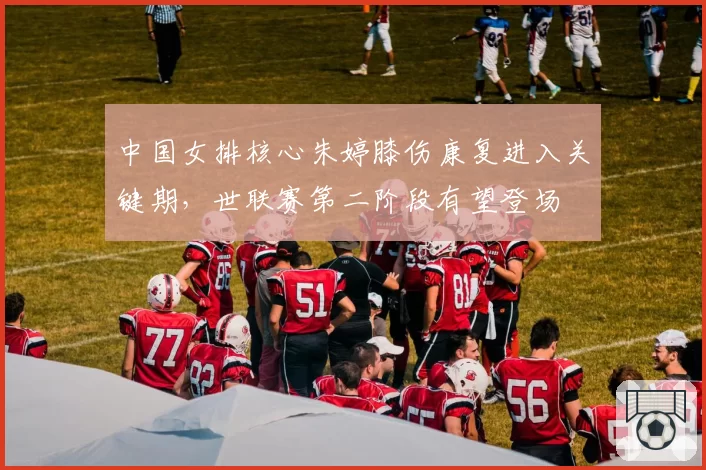 中国女排核心朱婷膝伤康复进入关键期，世联赛第二阶段有望登场
