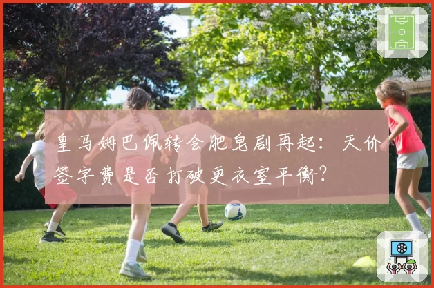 皇马姆巴佩转会肥皂剧再起:天价签字费是否打破更衣室平衡?