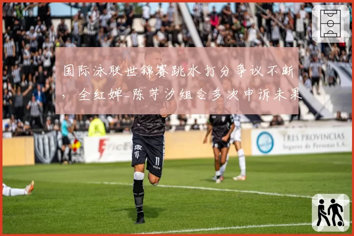 国际泳联世锦赛跳水打分争议不断，全红婵_陈芋汐组合多次申诉未果