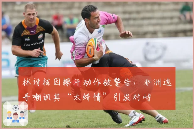 林诗栋因擦汗动作被警告，非洲选手嘲讽其“太矫情”引发对峙