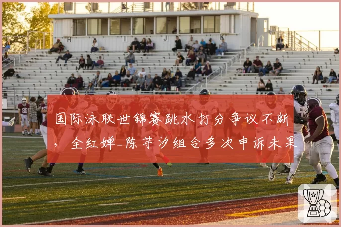 国际泳联世锦赛跳水打分争议不断，全红婵_陈芋汐组合多次申诉未果