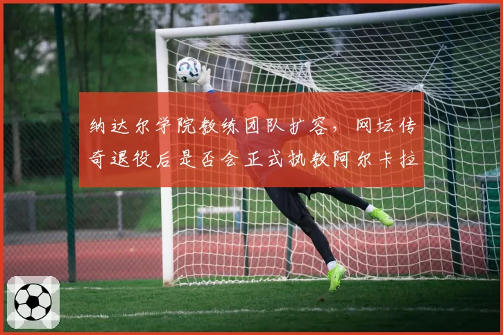 纳达尔学院教练团队扩容，网坛传奇退役后是否会正式执教阿尔卡拉斯？