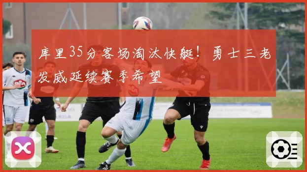 库里35分客场淘汰快艇！勇士三老发威延续赛季希望