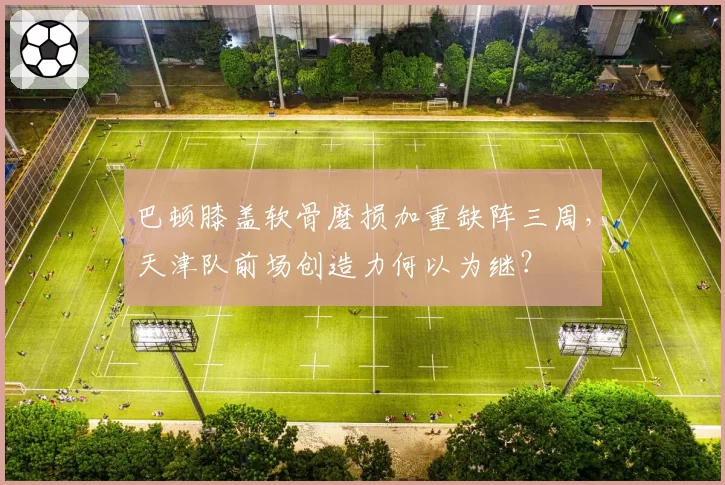 巴顿膝盖软骨磨损加重缺阵三周，天津队前场创造力何以为继？