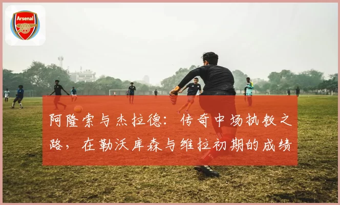 阿隆索与杰拉德：传奇中场执教之路，在勒沃库森与维拉初期的成绩与风格对比