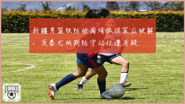 新疆男篮联防被周琦弧顶策应破解，莫泰尤纳斯防守站位遭质疑