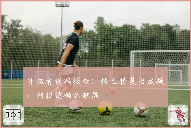 开拓者伤病报告：格兰特复出成疑，利拉德确认缺席