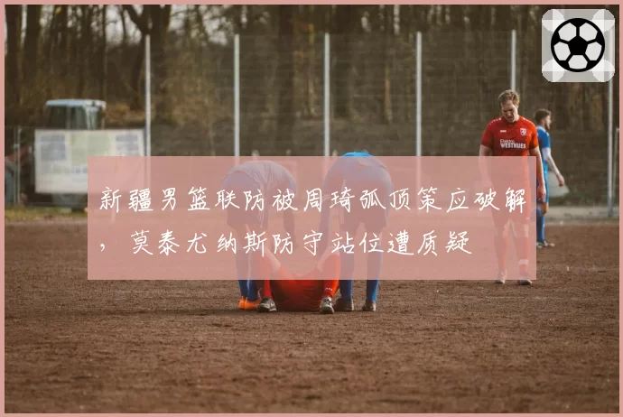 新疆男篮联防被周琦弧顶策应破解，莫泰尤纳斯防守站位遭质疑