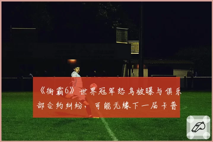 《街霸6》世界冠军怒鸟被曝与俱乐部合约纠纷，可能无缘下一届卡普空杯