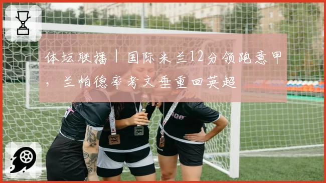 体坛联播｜国际米兰12分领跑意甲，兰帕德率考文垂重回英超