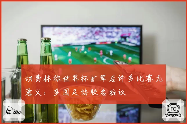 切费林称世界杯扩军后许多比赛无意义，多国足协联名抗议