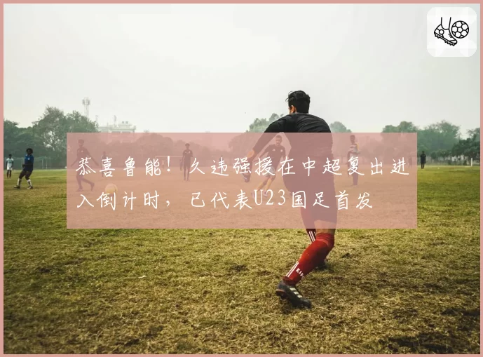 恭喜鲁能！久违强援在中超复出进入倒计时，已代表U23国足首发