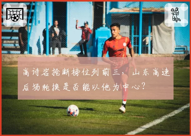 高诗岩抢断榜位列前三，山东高速后场轮换是否能以他为中心？