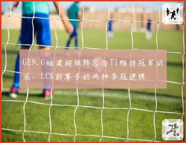 GEN.G组建超级阵容与T1维持冠军班底，LCK新赛季的两种争冠逻辑