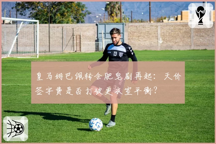 皇马姆巴佩转会肥皂剧再起:天价签字费是否打破更衣室平衡?