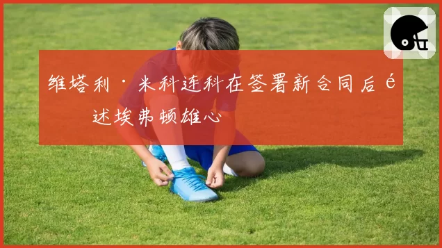维塔利·米科连科在签署新合同后阐述埃弗顿雄心