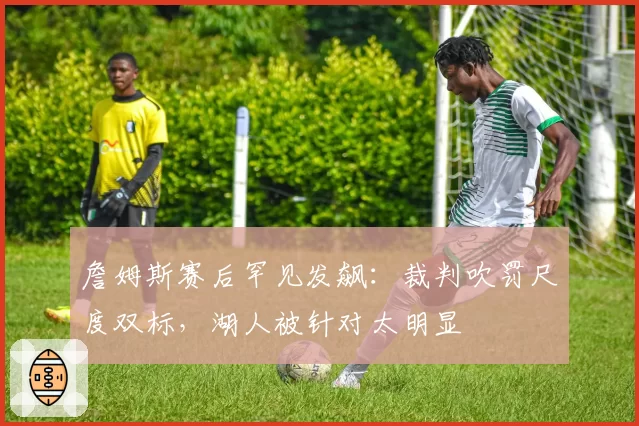 詹姆斯赛后罕见发飙：裁判吹罚尺度双标，湖人被针对太明显
